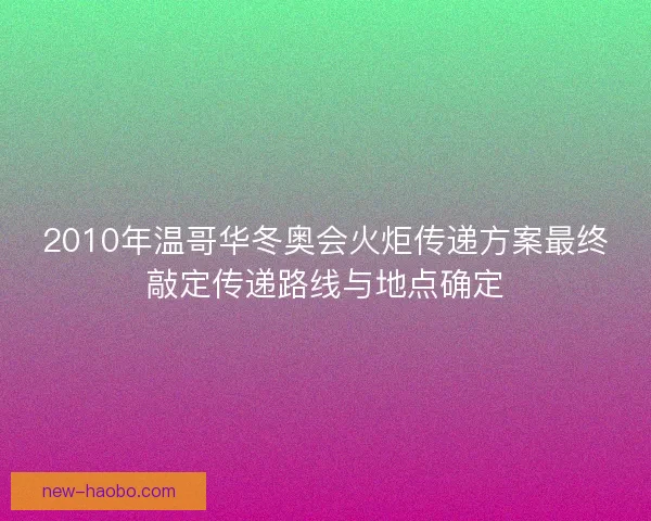 2010年温哥华冬奥会火炬传递方案最终敲定传递路线与地点确定