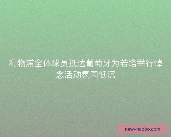 利物浦全体球员抵达葡萄牙为若塔举行悼念活动氛围低沉