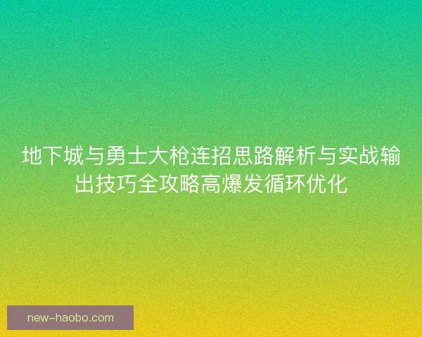 地下城与勇士大枪连招思路解析与实战输出技巧全攻略高爆发循环优化